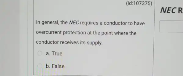 (id:107375)
In general, the NEC requires a conductor to have
overcurrent protection at the point where the
conductor receives its supply.
a. True
b. False
NE CR
square