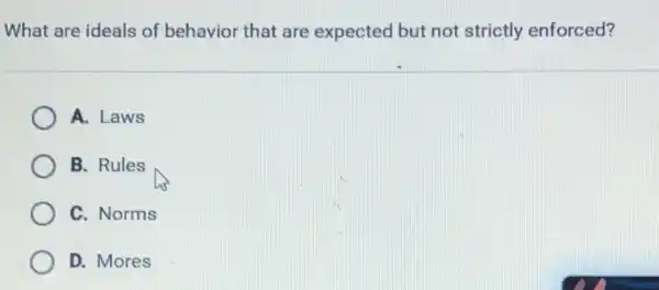 What are ideals of behavior that are expected but not strictly enforced?
A. Laws
B. Rules
C. Norms
D. Mores