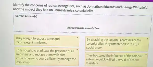 Identify the concerns of radical evangelists, such as Johnathan Edwards and George Whitefield,
and the impact they had on Pennsylvania's colonial elite.
square 
......................................................................
Correct Answer(s)
Drag oppropriate answer(s) here
They sought to expose tame and
incompetent ministers.
By attacking the luxurious excesses of the
colonial elite, they threatened to disrupt
social order.
They sought to eradicate the presence of all
ministers and replace them with elite
churchmen who could efficiently manage the
ministries.
They bolstered the influence of the colonial
elite who quickly filled the void of absent
ministers.