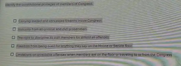 Identify the constitutional privileges of members of Congress.
Carrying loaded and conceeled frearms inside Congress
Immunity from all criminal and civil prosecution
The right to discipline its own members for almost all offenses
Freedom from being sued for anything they say on the House or Senate floor
Limitations on arrestable offenses when members are on the floor or traveling to or from the Congress