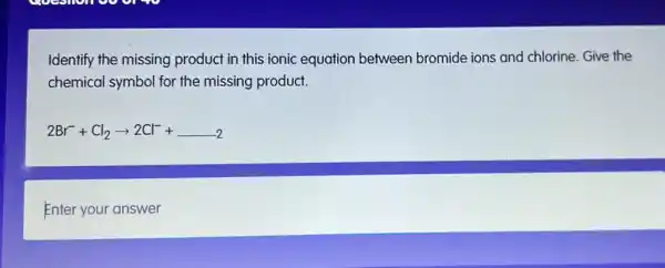 Identify the missing product in this ionic equation between bromide ions and chlorine. Give the
chemical symbol for the missing product.
2Br^-+Cl_(2)arrow 2Cl^-+ldots 2
Enter your answer