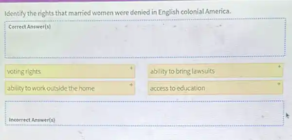 Identify the rights that married women were denied in English colonial America.
Correct Answer(s)
square 
voting rights
ability to bring lawsuits
ability to work outside the home
access to education
Incorrect Answer(s)