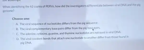 When identifying the 62 copies of PERVs, how did the investigators differentiate between viral DNA and the pig
genome?
Choose one:
A. The viral sequence of nucleotides differs from the pig sequence.
B. The viral complementary base pairs differ from the pig base pairs.
C. The adenine, cytosine guanine, and thymine nucleotides are not used in viral DNA.
D. The viral covalent bonds that attach one nucleotide to another differ from those found in
pig DNA.