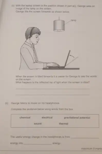 (ii) With the laptop screen in the position shown in part a(i)George sees an
image of the lamp on the screen.
George tilts the screen forwards as shown below.
When the screen is tilted forwards it is easier for George to see the words
on the screen.
What happens to the reflected ray of light when the screen is tilted?
__
(b) George listens to music on his headphones.
Complete the sentence below using words from the box
chemical	electrical	gravitational potential
sound	thermal
The useful energy change in the headphones is from __
energy into __ energy.