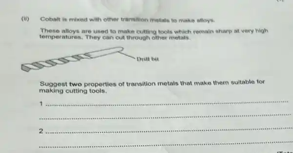 (ii)
Cobalt is mixed with other transition metals to make alloys.
These alloys are used to make cutting tools which remain sharp at very high
temperatures. They can cut through other metals.
Suggest two properties of transition metals that make them suitable for
making cutting tools.
__
1
....
2 ....................	.
.................................
.............................