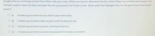 Imagine that an exchange student from China visits your class. While your teacher discusses how the United States has a limited government, the
Chinese student raises his hand and asks why the government has limited power. Which point best highlights why the US government has limited
power?
A. Alimited government means citizens pay fewer taxes.
B. Alimited government helps people avoid breaking the law
C. Alimited government protects individual freedoms
D. Almited government prevents businesses from being too powerful