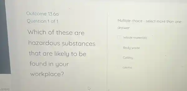 _imited
Outcome 13.6a
Question 1 of 1
Which of these are
hazardous substances
that are likely to be
found in your
workplace?
Multiple choice - select more than one
answer
Waste materials
Body waste
Cutlery
Germs