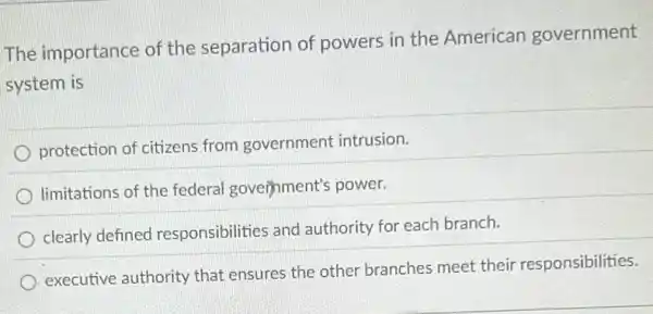 The importance of the separation of powers in the American government
system is
protection of citizens from government intrusion.
limitations of the federal government's power.
clearly defined responsibilities and authority for each branch.
executive authority that ensures the other branches meet their responsibilities.