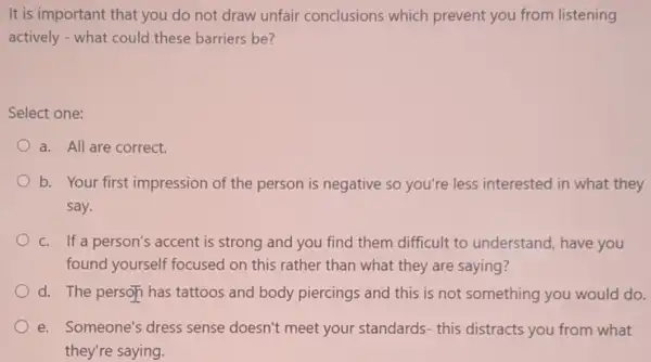 It is important that you do not draw unfair conclusions which prevent you from listening
actively - what could these barriers be?
Select one:
a. All are correct.
b. Your first impression of the person is negative so you're less interested in what they
say.
c. If a person's accent is strong and you find them difficult to understand, have you
found yourself focused on this rather than what they are saying?
d. The person has tattoos and body piercings and this is not something you would do.
e. Someone's dress sense doesn't meet your standards- this distracts you from what
they're saying.