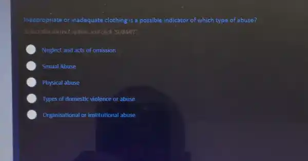 Inappropriate or inadequate clothing is a possible indicator of which type of abuse?
Select the correct option and click'SUBMIT.
Neglect and acts of omission
Sexual Abuse
Physical abuse
Types of domestic violence or abuse
Organisational or institutional abuse