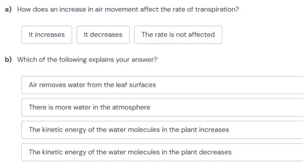 a) How does an increase in air movement affect the rate of transpiration?
It increases
It decreases
The rate is not affected
b) Which of the following explains your answer?
Air removes water from the leaf surfaces
There is more water in the atmosphere
The kinetic energy of the water molecules in the plant increases
The kinetic energy of the water molecules in the plant decreases