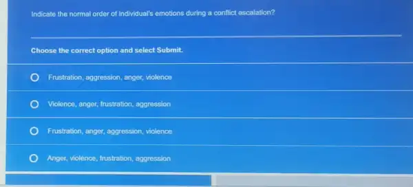 Indicate the normal order of individual's emotions during a conflict escalation?
Choose the correct option and select Submit.
Frustration, aggression, anger violence
Violence, anger, frustration aggression
Frustration, anger, aggression,violence
Anger, violence, frustration aggression