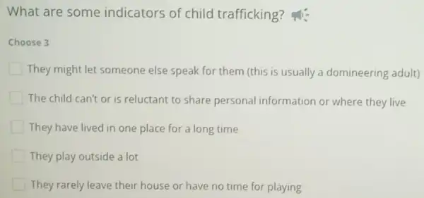 What are some indicators of child trafficking ?
Choose 3
They might let someone else speak for them (this is usually a domineering adult)
The child can't or is reluctant to share personal information or where they live
They have lived in one place for a long time
They play outside a lot
They rarely leave their house or have no time for playing