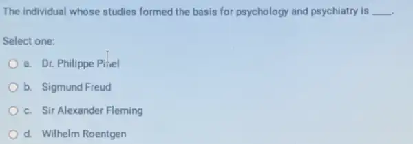 The individual whose studies formed the basis for psychology and psychiatry is __
Select one:
a. Dr. Philippe Pifiel
b. Sigmund Freud
c. Sir Alexander Fleming
d. Wilhelm Roentgen