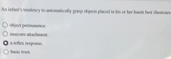 An infant's tendency to automatically grasp objects placed in his or her hands best illustrates
object permanence.
insecure attachment.
a reflex response.
basic trust.