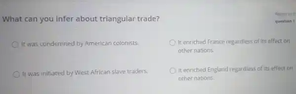 What can you infer about triangular trade?
It was condemned by American colonists.
It enriched France regardless of its effect on
other nations.
It was initiated by West African slave traders.
It enriched England regardless of its effect on
other nations.
Report an E
question 1