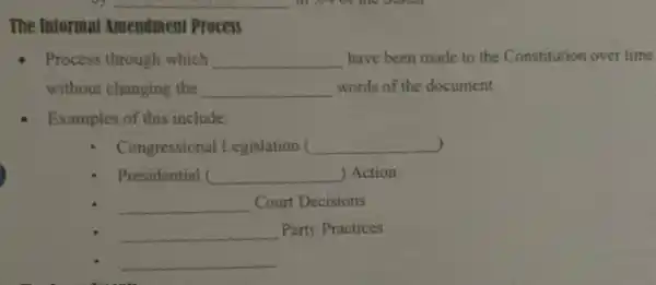 __
The Informal Amendment Process
- Process through which __ have been made to the Constitution over time
without changing the __ words of the document
Examples of this include:
) Congressional Legislation c __
Presidential ( __ ) Action
__ Court Decisions
__ Party Practices
__