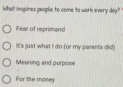 What inspires people to come to work every day?
Fear of reprimand
It's just what I do (or my parents did)
Meaning and purpose
For the money