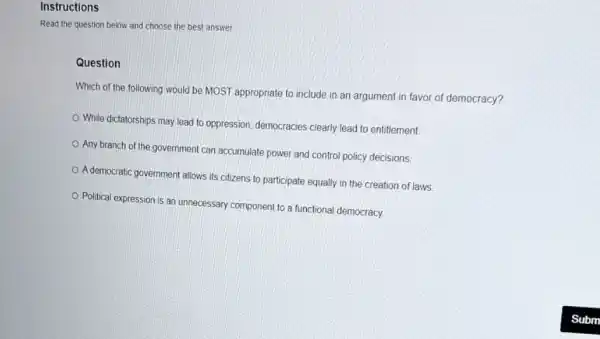 Instructions
Read the question below and choose the best answer.
Question
Which of the following would be MOST appropriate to include in an argument in favor of democracy?
While dictatorships may lead to oppression, democracies clearly lead to entitlement.
Any branch of the government can accumulate power and control policy decisions
A democratic government allows its citizens to participate equally in the creation of laws
Political expression is an unnecessary component to a functional democracy.