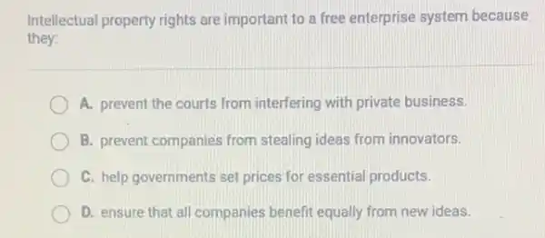 Intellectual property rights are important to a free enterprise system because
they:
A. prevent the courts from interfering with private business.
B. prevent companies from stealing ideas from innovators.
C. help governments set prices for essential products.
D. ensure that all companies benefit equally from new ideas.