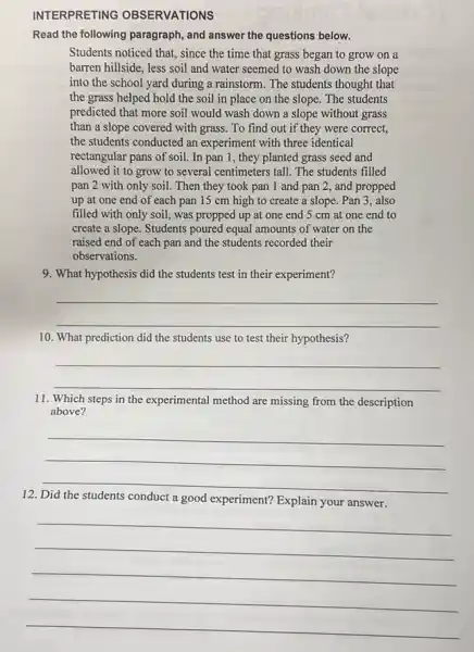 INTERPRETING OBSERVATIONS
Read the following paragraph , and answer the questions below.
Students noticed that, since the time that grass began to grow on a
barren hillside, less soil and water seemed to wash down the slope
into the school yard during a rainstorm. The students thought that
the grass helped hold the soil in place on the slope. The students
predicted that more soil would wash down a slope without grass
than a slope covered with grass. To find out if they were correct,
the students conducted an experiment with three identical
rectangular pans of soil In pan 1, they planted grass seed and
allowed it to grow to several centimeters tall The students filled
pan 2 with only soil. Then they took pan 1 and pan 2, and propped
up at one end of each pan 15 cm high to create a slope. Pan 3 also
filled with only soil , was propped up at one end 5 cm at one end to
create a slope. Students poured equal amounts of water on the
raised end of each pan and the students recorded their
observations.
9. What hypothesis did the students test in their experiment?
__
10. What prediction did the students use to test their hypothesis?
__
11. Which steps in the experimental method are missing from the description
above?
__
12
conduct a good experiment?Explain your answer
__