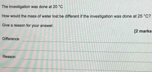 The investigation was done at 20^circ C
How would the mass of water lost be different if the investigation was done at 25^circ C
Give a reason for your answer.
[2 marks
Difference
Reason