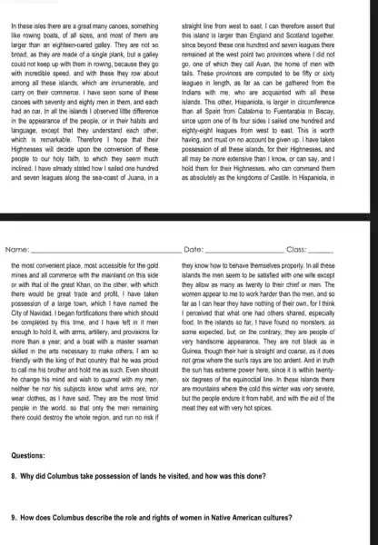 In these isles there are a great many canoes, something
like rowing boats, of all sizes, and most of them are
larger than an eighteen-oared galley. They are not so
broad, as they are made of a single plank, but a galley
could not keep up with them in rowing.because they go
with incredible speed, and with these they row about
among all these islands, which are innumerable, and
carry on their commerce , I have seen some of these
canoes with seventy and eighty men in them , and each
had an oar. In all the islands I observed little difference
in the appearance of the people, or in their habits and
language, except that they understand each other,
which is remarkable. Therefore I hope that their
Highnesses will decide upon the conversion of these
people to our holy faith, to which they seem much
inclined. I have already stated how I sailed one hundred
and seven leagues along the sea-coast of Juana, in a
straight line from west to east. I can therefore assert that
this island is larger than England and Scotland together,
since beyond these one hundred and seven leagues there
remained at the west point two provinces where I did not
go, one of which they call Avan, the home of men with
tails. These provinces are computed to be fifty or sixty
leagues in length, as far as can be gathered from the
Indians with me, who are acquainted with all these
islands. This other, Hispaniola , is larger in circumference
than all Spain from Catalonia to Fuentarabia in Biscay,
since upon one of its four sides I sailed one hundred and
eighty-eight leagues from west to east. This is worth
having, and must on no account be given up. I have taken
possession of all these islands,for their Highnesses, and
all may be more extensive than I know, or can say, and I
hold them for their Highnesses, who can command them
as absolutely as the kingdoms of Castile. In Hispaniola, in
they know how to behave themselves properly. In all these
islands the men seem to be satisfied with one wife except
they allow as many as twenty to their chief or men. The
women appear to me to work harder than the men, and so
far as I can hear they have nothing of their own, for I think
I perceived that what one had others shared, especially
food. In the islands so far, I have found no monsters, as
some expected, but, on the contrary, they are people of
very handsome appearance. They are not black as in
Guinea, though their hair is straight and coarse, as it does
not grow where the sun's rays are too ardent. And in truth
the sun has extreme power here, since it is within twenty-
six degrees of the equinoctial line. In these islands there
are mountains where the cold this winter was very severe,
but the people endure it from habit, and with the aid of the
meat they eat with very hot spices.
the most convenient place most accessible for the gold
mines and all commerce with the mainland on this side
or with that of the great Khan, on the other , with which
there would be great trade and profit, I have taken
possession of a large town, which I have named the
City of Navidad. I began fortfications there which should
be completed by this time, and I have left in it men
enough to hold it, with arms , artillery, and provisions for
more than a year; and a boat with a master seaman
skilled in the arts necessary to make others; I am so
friendly with the king of that country that he was proud
to call me his brother and hold me as such. Even should
he change his mind and wish to quarrel with my men,
neither he nor his subjects know what arms are, nor
wear clothes, as I have said . They are the most timid
people in the world, so that only the men remaining
there could destroy the whole region, and run no risk if
Questions:
8. Why did Columbus take possession of lands he visited, and how was this done?
9. How does Columbus describe the role and rights of women in Native American cultures?