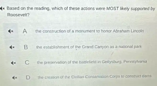 Ix Based on the reading, which of these actions were MOST likely supported by
Roosevelt?
the construction of a monument to honor Abraham Lincoln
B B
the establishment of the Grand Canyon as a national park
C
the preservation of the battlefield in Gettysburg Pennsylvania
the creation of the Civilian Conservation Corps to construct dams
D D