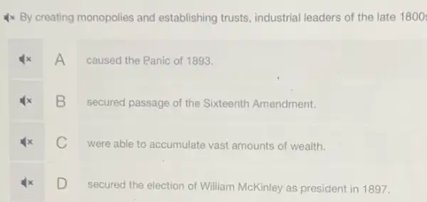 Ix By creating monopolies and establishing trusts , industrial leaders of the late 1800
A
caused the Panic of 1893.
B
secured passage of the Sixteenth Amendment.
C
were able to accumulate vast amounts of wealth.
D
secured the election of William McKinley as president in 1897.