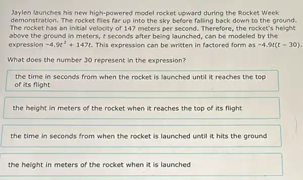 Jaylen launches his new high-powered model rocket upward during the Rocket Week
demonstration. The rocket flies far up into the sky before falling back down to the ground.
The rocket has an initial velocity of 147 meters per second. Therefore , the rocket's height
above the ground in meters, t seconds after being launched, can be modeled by the
expression -4.9t^2+147t This expression can be written in factored form as -4.9t(t-30)
What does the number 30 represent in the expression?
the time in seconds from when the rocket is launched until it reaches the top
of its flight
the height in meters of the rocket when it reaches the top of its flight
the time in seconds from when the rocket is launched until it hits the ground
the height in meters of the rocket when it is launched