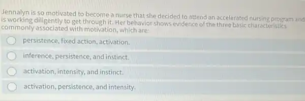 Jennalyn is so motivated to become a nurse that she decided to attend an accelerated nursing program and
is working diligently to get through it. Her behavior shows evidence of the three basic characteristics
commonly associated with motivation, which are:
persistence, fixed action , activation.
inference, persistence, and instinct.
activation, intensity, and instinct.
activation, persistence, and intensity.