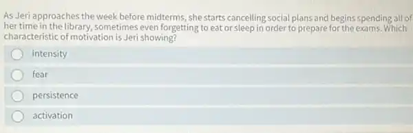 As Jeri approaches the week before midterms, she starts cancelling social plans and begins spending all of
her time in the library, sometimes even forgetting to eat or sleep in order to prepare for the exams. Which
characteristic of motivation is Jeri showing?
intensity
fear
persistence
activation