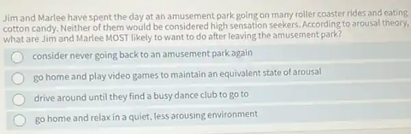 Jim and Marlee have spent the day at an amusement park going on many roller coaster rides and eating
cotton candy. Neither of them would be considered high sensation seekers. According to arousal theory,
what are Jim and Marlee MOST likely to want to do after leaving the amusement park?
consider never going back to an amusement park again
go home and play video games to maintain an equivalent state of arousal
drive around until they find a busy dance club to go to
go home and relax in a quiet, less arousing environment