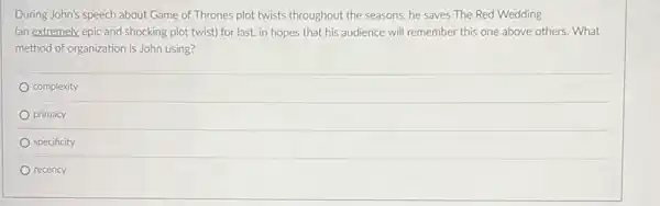 During John's speech about Game of Thrones plot twists throughout the seasons he saves The Red Wedding
(an extremely, epic and shocking plot twist) for last, in hopes that his audience will remember this one above others . What
method of organization is John using?
complexity
primacy
specificity
recency