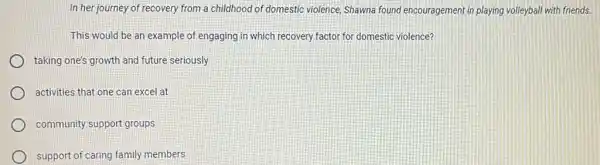 In her journey of recovery from a childhood of domestic violence, Shawna found encouragement in playing volleyball with friends.
This would be an example of engaging in which recovery factor for domestic violence?
taking one's growth and future seriously
activities that one can excel at
community support groups
support of caring family members