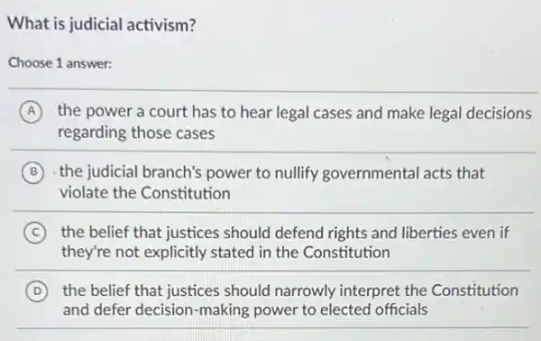 What is judicial activism?
Choose 1 answer:
A the power a court has to hear legal cases and make legal decisions
regarding those cases
B the judicial branch's power to nullify governmental acts that
violate the Constitution
C the belief that justices should defend rights and liberties even if
they're not explicitly stated in the Constitution
D the belief that justices should narrowly interpret the Constitution
and defer decision-making power to elected officials