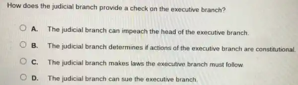 How does the judicial branch provide a check on the executive branch?
A. The judicial branch can impeach the head of the executive branch.
B. The judicial branch determines if actions of the executive branch are constitutional.
C. The judicial branch makes laws the executive branch must follow.
D. The judicial branch can sue the executive branch.