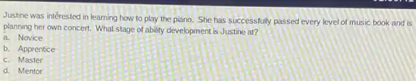 Justine was interested in learning how to play the piano. She has successfully passed every level of music book and is
planning her own concert What stage of ability development is Justine at?
a. Novice
b. Apprentice
c. Master
d. Mentor