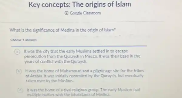 Key concepts:The origins of Islam
E Google Classroom
What is the significance of Medina in the origin of Islam?
Choose 1 answer:
A It was the city that the early Muslims settled in to escape
persecution from the Quraysh in Mecca. It was their base in the
years of conflict with the Quraysh.
B It was the home of Muhammad and a pilgrimage site for the tribes
of Arabia. It was initially controlled by the Quraysh, but eventually
taken over by the Muslims.
C It was the home of a rival religious group. The early Muslims had
multiple battles with the inhabitants of Medina.