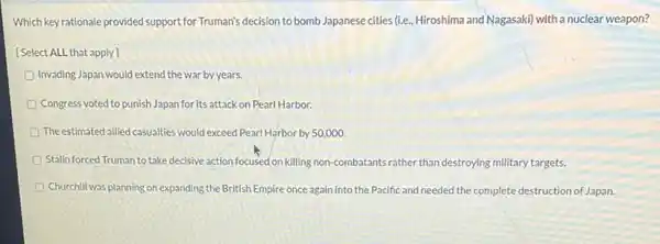 Which key rationale provided support for Truman's decision to bomb Japanese cities (ie Hiroshima and Nagasaki) with a nuclear weapon?
[Select ALL that apply
Invading Japan would extend the war by years.
Congress voted to punish Japan for its attack on Pearl Harbor.
The estimated allied casualties would exceed Pearl Harbor by 50,000.
Stalin forced Truman to take decisive action focused on killing non combatants rather than destroying military targets.
Churchill was planning on expanding the British Empire once again into the Pacific and needed the complete destruction of Japan.