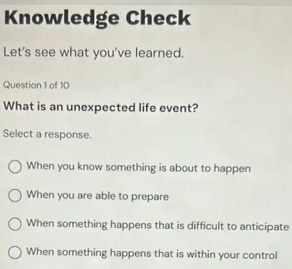 Kno wledge Check
Let's see what you've learned.
Question 1 of 10
What is an unexpected life event?
Select a response.
When you know something is about to happen
When you are able to prepare
When something happens that is difficult to anticipate
When something happens that is within your control