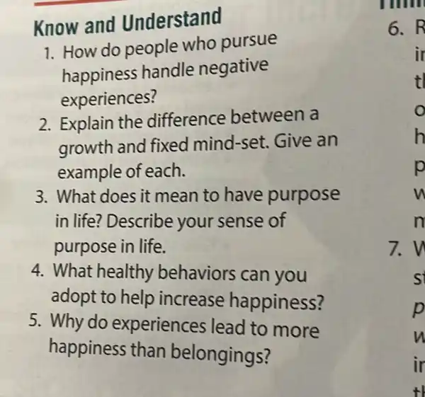 Know and Understand
1. How do people who pursue
happiness handle negative
experiences?
2. Explain the difference between a
growth and fixed mind-set . Give an
example of each.
3. What does it mean to have purpose
in life? Describe your sense of
purpose in life.
4. What healthy behaviors can you
adopt to help increase happiness?
5. Why do experiences lead to more
happiness than belongings?
6.R
ir
tl
o
h
p
m
7.w
s
p
n
ir
t