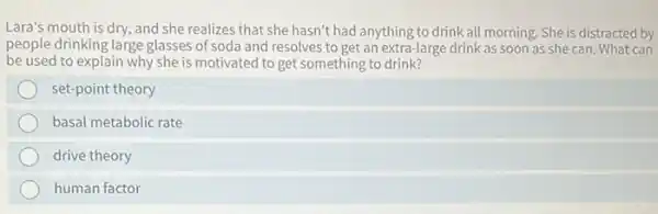 Lara's mouth is dry,and she realizes that she hasn't had anything to drink all morning. She is distracted by
people drinking large glasses of soda and resolves to get an extra-large drink as soon as she can. What can
be used to explain why she is motivated to get something to drink?
set-point theory
basal metabolic rate
drive theory
human factor