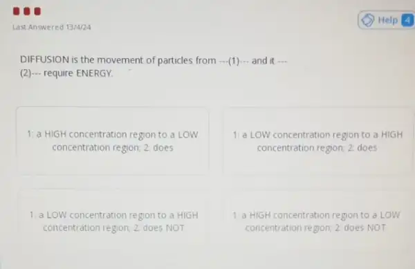 Last Answered 13/4/24
DIFFUSION is the movement of particles from ...(1).- and it __
(2)... require ENERGY.
1: a HIGH concentration region to a LOW
concentration region; 2: does
1:a LOW concentration region to a HIGH
concentration region; 22 does
1:a LOW concentration region to a HIGH
concentration region; 2: does NOT
1: a HIGH concentration region to a LOW
concentration region; 22 does NOT