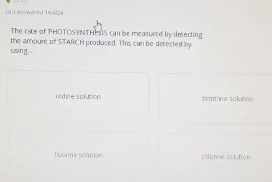 Last Answered 14/4/24
The rate of PHOTOSYNTHE 15 can be measured by detecting
the amount of STARCH produced This can be detected by
using __
iodine solution
bromine solution
fluorine solution
chlorine solution