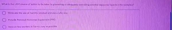 What is the LAST course of action to be taken in preventing or adequately controlling	Whazards in the workplace?
Eliminate the use of harmful product and use a safarione
Provide Personal Protective Equipment (PPE)
Have as few workers In harm's way as possible