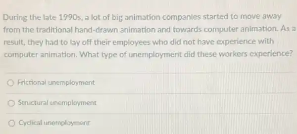 During the late 1990s , a lot of big animation companies started to move away
from the traditional hand -drawn animation and towards computer animation. As a
result, they had to lay off their employees who did not have experience with
computer animation. What type of unemployment did these workers experience?
Frictional unemployment
Structural unemployment
Cyclical unemployment