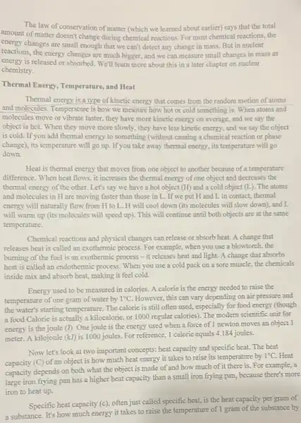 The law of conservation of matter (which we learned about earlier) says that the total
amount of matter doesn't change during chemical reactions. For most chemical reactions, the
energy changes are small enough that we can't detect any change in mass. But in nuclear
reactions, the energy changes are much bigger, and we can measure small changes in mass as
energy is released or absorbed. We'll learn more about this in a later chapter on nuclear
chemistry.
Thermal Energy , Temperature, and Heat
Thermal energy is a type of kinetic energy that comes from the random motion of atoms
and molecules. Temperature is how we measure how hot or cold something is. When atoms and
molecules move or vibrate faster, they have more kinetic energy on average and we say the
object is hot. When they move more slowly., they have less kinetic energy, and we say the object
is cold. If you add thermal energy to something (without causing a chemical reaction or phase
change), its temperature will go up. If you take away thermal energy, its temperature will go
down.
Heat is thermal energy that moves from one object to another because of a temperature
difference. When heat flows ,it increases the thermal energy of one object and decreases the
thermal energy of the other Let's say we have a hot object (H)and a cold object (L). The atoms
and molecules in H are moving faster than those in L. If we put H and L in contact, thermal
energy will naturally flow from H to L.H will cool down (its molecules will slow down), and L
will warm up (its molecules will speed up)This will continue until both objects are at the same
temperature.
Chemical reactions and physical changes can release or absorb heat. A change that
releases heat is called an exothermic process. For example, when you use a blowtorch, the
burning of the fuel is an exothermic process -it releases heat and light. A change that absorbs
heat is called an endothermic process. When you use a cold pack on a sore muscle.the chemicals
inside mix and absorb heat, making it feel cold.
Energy used to be measured in calories. A calorie is the energy needed to raise the
temperature of one gram of water by 1^circ C However, this can vary depending on air pressure and
the water's starting temperature. The calorie is still often used, especially for food energy (though
a food Calorie is actually a kilocalorie, or 1000 regular calories). The modern scientific unit for
energy is the joule (I)One joule is the energy used when a force of I newton moves an object 1
meter. A kilojoule (kJ)is 1000 joules. For reference, 1 calorie equals 4.184 joules.
Now let's look at two important concepts: heat capacity and specific heat.The heat
capacity (C) of an object is how much heat energy it takes to raise its temperature by
1^circ C Heat
capacity depends on both what the object is made of and how much of it there is. For example, a
capacity depring pan has a higher heat capacity than a small iron frying pan because there's more
iron to heat up.
Specific heat capacity (c)often just called specific heat, is the heat capacity per gram of
a substance. It's how much energy it takes to raise the temperature of I gram of the substance by