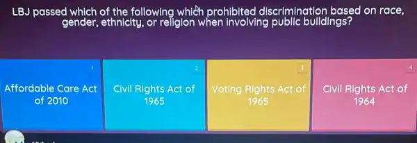 LBJ passed following which prohibited discrimination based on race,
square 
1
Affordable Care Act
2
Civil Rights Act of
1965
square 
3
Voting Rights Act of
4
Civil Rights Act of
1964