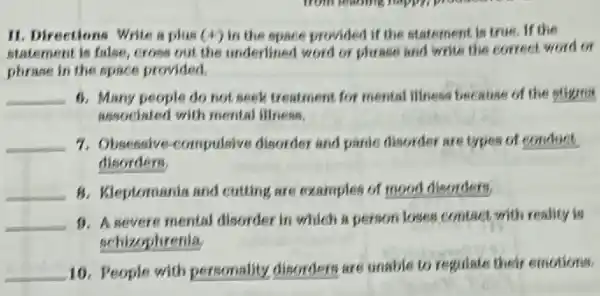 from learning rappil
11. Directions Write a plus (4) in the space provided if the statement is true. If the
statement is false, cross out the underlined word or phrase and write the correct word or
phrase in the space provided.
__ 6. Many people do not seek treatment for mental illness because of the stigma
associated with mental illness.
__ 7. Obsessive-compulsive disorder and panic disorder are types of conduct.
disorders
__ 8. Kleptomania and cutting are examples of mood disorders,
__ 1). A severe mental disorder in which a person loses contact with reality is
schizophrenia
__ 10. People with personality disorders are unable to regulate their emotions.